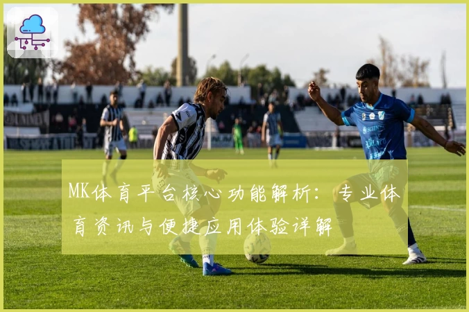 MK体育平台核心功能解析：专业体育资讯与便捷应用体验详解