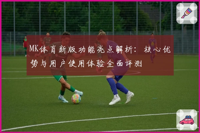 MK体育新版功能亮点解析：核心优势与用户使用体验全面评测